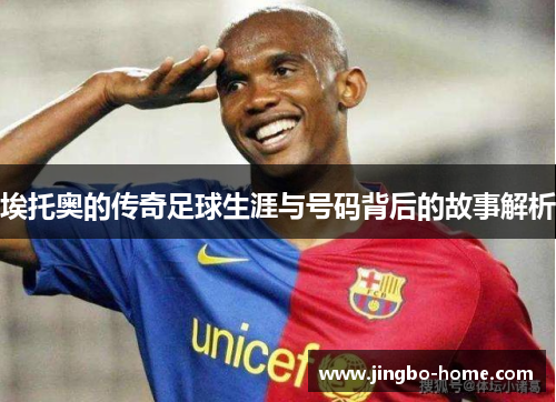 埃托奥的传奇足球生涯与号码背后的故事解析