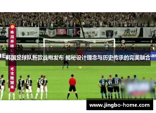 韩国足球队新款战袍发布 揭秘设计理念与历史传承的完美融合