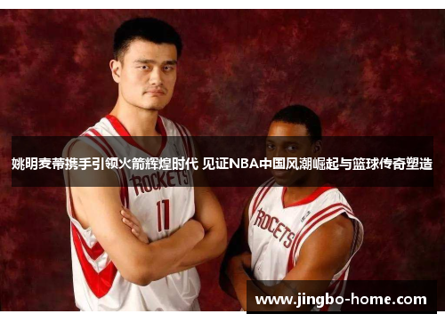 姚明麦蒂携手引领火箭辉煌时代 见证NBA中国风潮崛起与篮球传奇塑造