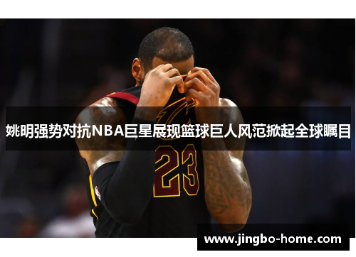 姚明强势对抗NBA巨星展现篮球巨人风范掀起全球瞩目