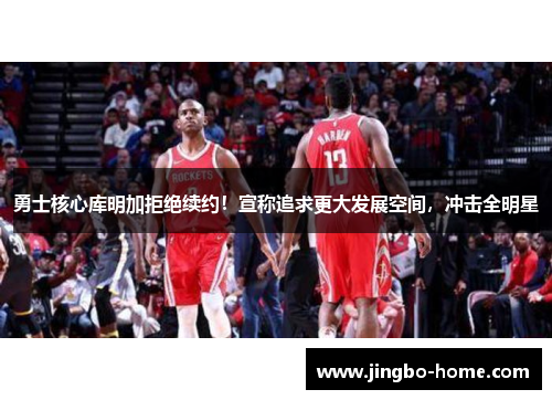 勇士核心库明加拒绝续约！宣称追求更大发展空间，冲击全明星